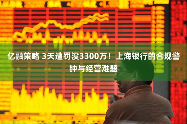 亿融策略 3天遭罚没3300万！上海银行的合规警钟与经营难题