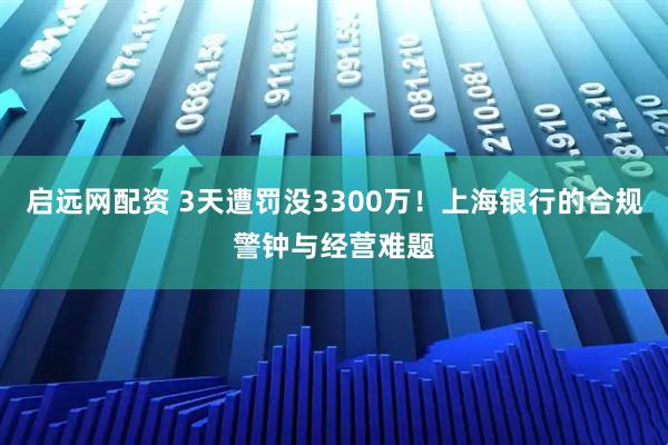 启远网配资 3天遭罚没3300万！上海银行的合规警钟与经营难题