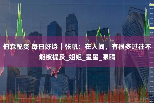 伯森配资 每日好诗｜张帆：在人间，有很多过往不能被提及_姐姐_星星_眼睛