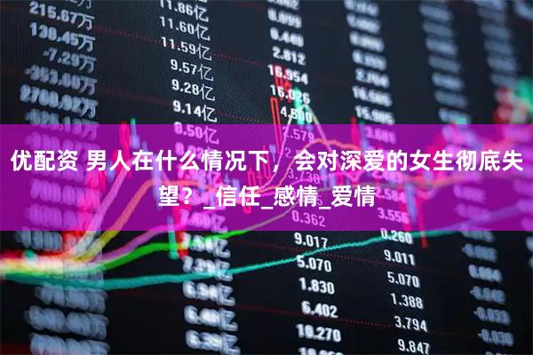 优配资 男人在什么情况下，会对深爱的女生彻底失望？_信任_感情_爱情