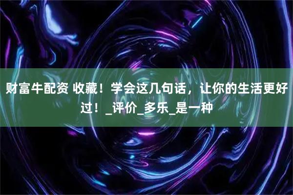 财富牛配资 收藏！学会这几句话，让你的生活更好过！_评价_多乐_是一种