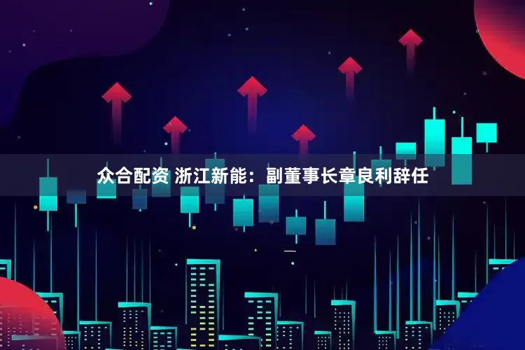 众合配资 浙江新能：副董事长章良利辞任
