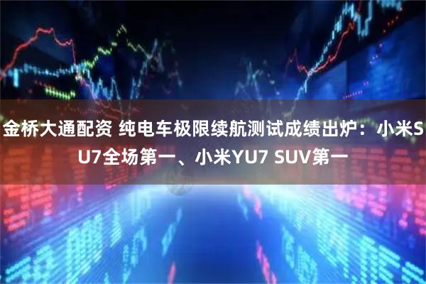 金桥大通配资 纯电车极限续航测试成绩出炉：小米SU7全场第一、小米YU7 SUV第一
