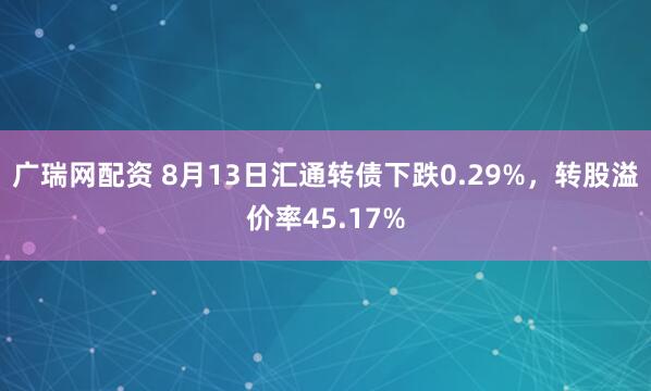广瑞网配资 8月13日汇通转债下跌0.29%，转股溢价率45.17%