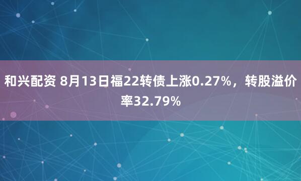 和兴配资 8月13日福22转债上涨0.27%，转股溢价率32.79%