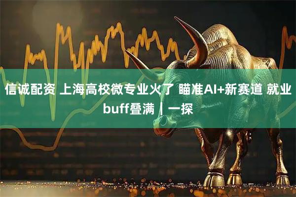 信诚配资 上海高校微专业火了 瞄准AI+新赛道 就业buff叠满︱一探