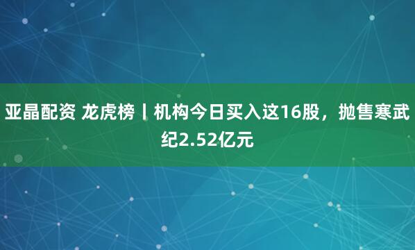 亚晶配资 龙虎榜丨机构今日买入这16股，抛售寒武纪2.52亿元