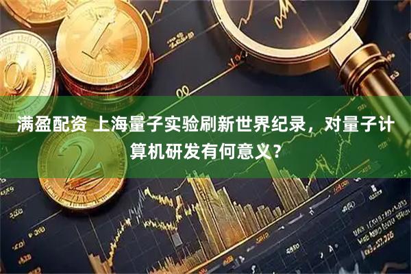 满盈配资 上海量子实验刷新世界纪录，对量子计算机研发有何意义？