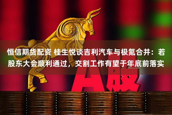 恒信期货配资 桂生悦谈吉利汽车与极氪合并：若股东大会顺利通过，交割工作有望于年底前落实