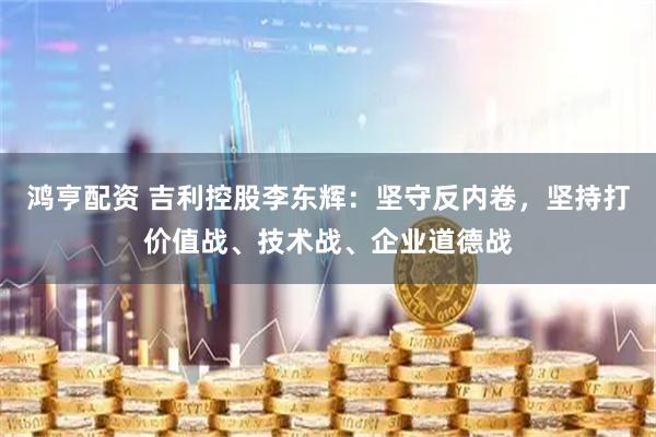 鸿亨配资 吉利控股李东辉：坚守反内卷，坚持打价值战、技术战、企业道德战
