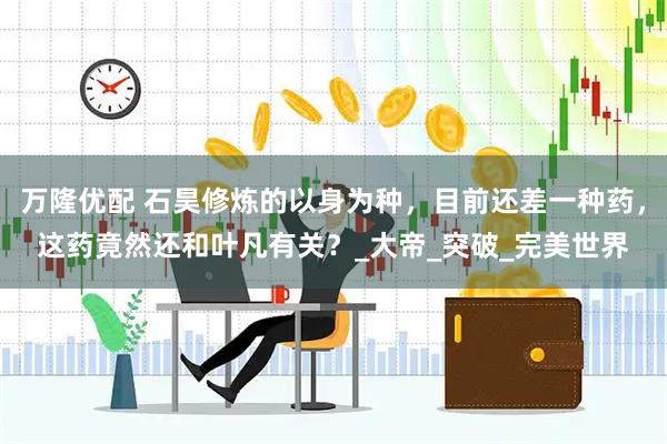 万隆优配 石昊修炼的以身为种，目前还差一种药，这药竟然还和叶凡有关？_大帝_突破_完美世界