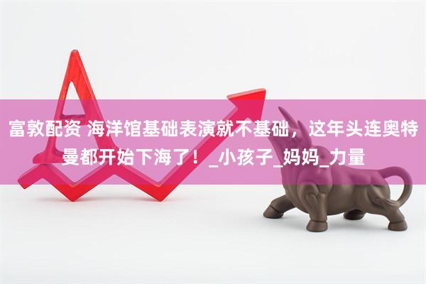 富敦配资 海洋馆基础表演就不基础，这年头连奥特曼都开始下海了！_小孩子_妈妈_力量