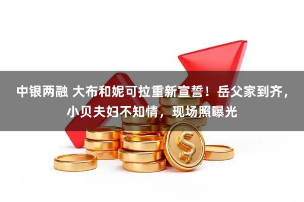 中银两融 大布和妮可拉重新宣誓！岳父家到齐，小贝夫妇不知情，现场照曝光