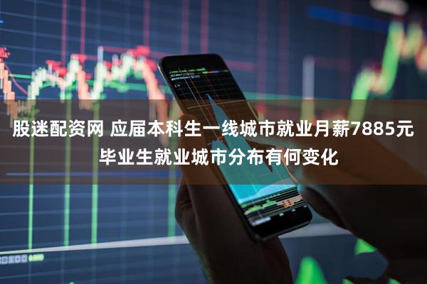 股迷配资网 应届本科生一线城市就业月薪7885元  毕业生就业城市分布有何变化