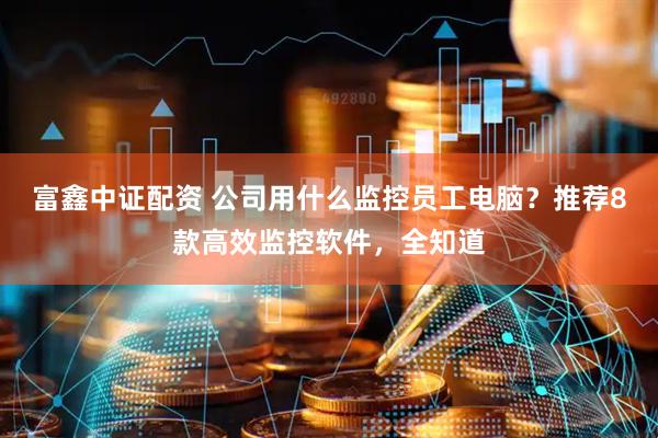 富鑫中证配资 公司用什么监控员工电脑？推荐8款高效监控软件，全知道