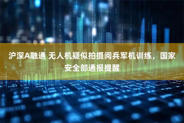 沪深A融通 无人机疑似拍摄阅兵军机训练，国家安全部通报提醒