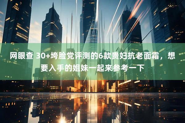 网眼查 30+垮脸党评测的6款贵妇抗老面霜，想要入手的姐妹一起来参考一下