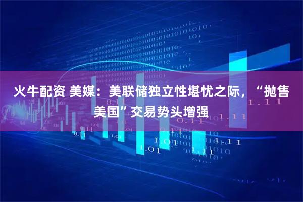 火牛配资 美媒：美联储独立性堪忧之际，“抛售美国”交易势头增强