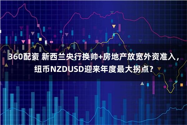 360配资 新西兰央行换帅+房地产放宽外资准入，纽币NZDUSD迎来年度最大拐点？