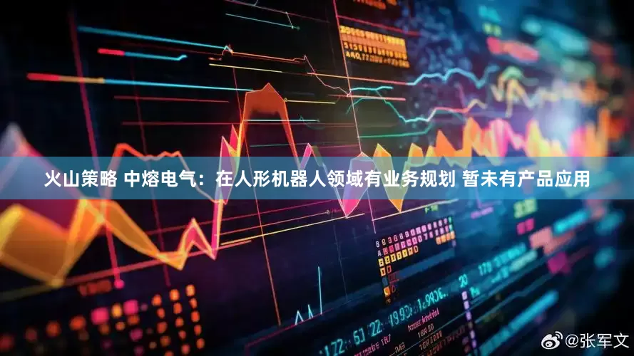 火山策略 中熔电气：在人形机器人领域有业务规划 暂未有产品应用