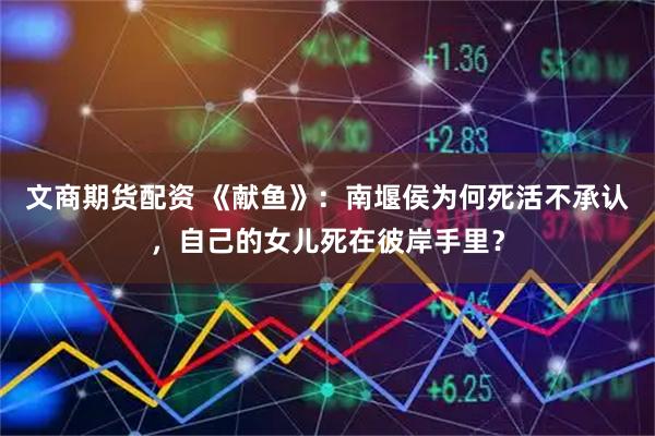 文商期货配资 《献鱼》：南堰侯为何死活不承认，自己的女儿死在彼岸手里？