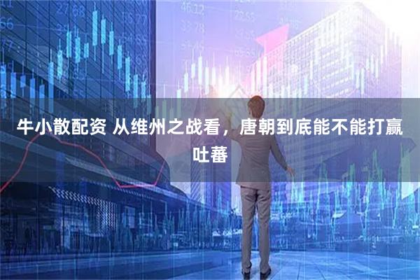 牛小散配资 从维州之战看，唐朝到底能不能打赢吐蕃