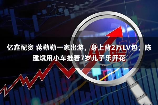 亿鑫配资 蒋勤勤一家出游，身上背2万LV包，陈建斌用小车推着7岁儿子乐开花