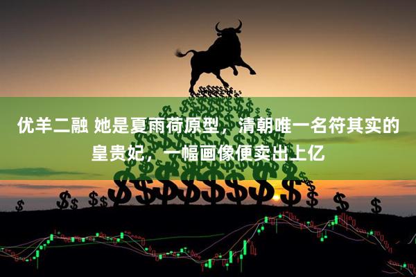 优羊二融 她是夏雨荷原型，清朝唯一名符其实的皇贵妃，一幅画像便卖出上亿