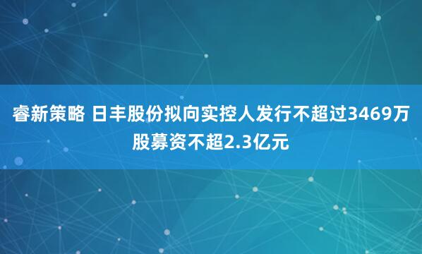 睿新策略 日丰股份拟向实控人发行不超过3469万股募资不超2.3亿元
