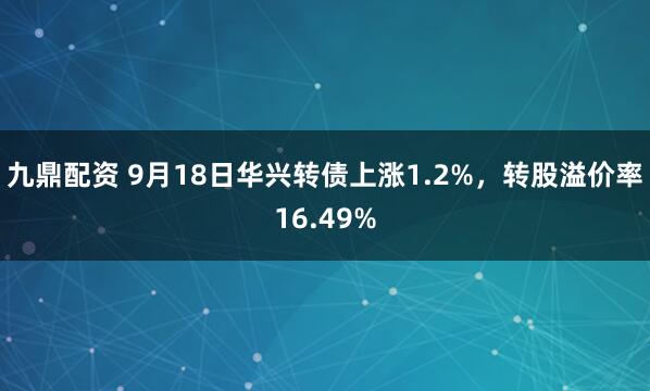 九鼎配资 9月18日华兴转债上涨1.2%，转股溢价率16.49%
