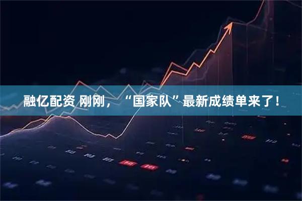 融亿配资 刚刚， “国家队”最新成绩单来了！