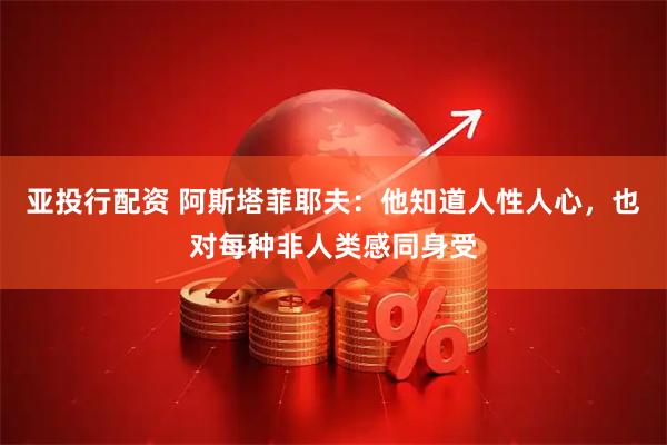 亚投行配资 阿斯塔菲耶夫：他知道人性人心，也对每种非人类感同身受