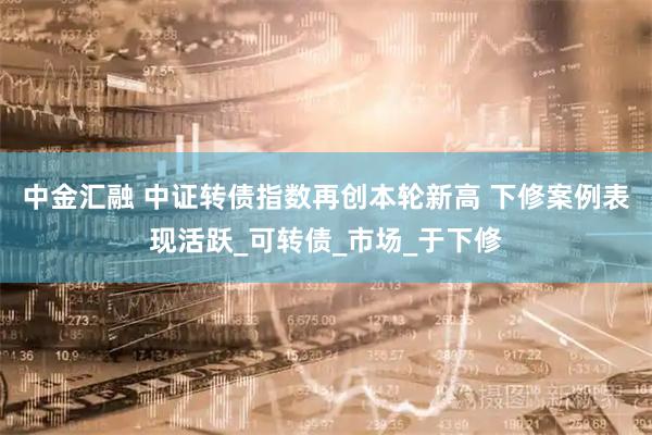中金汇融 中证转债指数再创本轮新高 下修案例表现活跃_可转债_市场_于下修