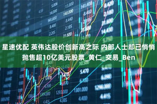 星速优配 英伟达股价创新高之际 内部人士却已悄悄抛售超10亿美元股票_黄仁_交易_Ben