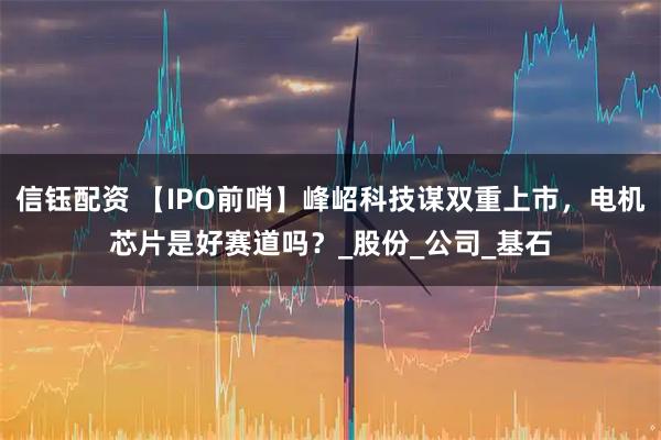 信钰配资 【IPO前哨】峰岹科技谋双重上市，电机芯片是好赛道吗？_股份_公司_基石