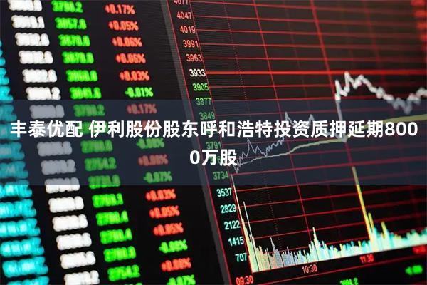 丰泰优配 伊利股份股东呼和浩特投资质押延期8000万股