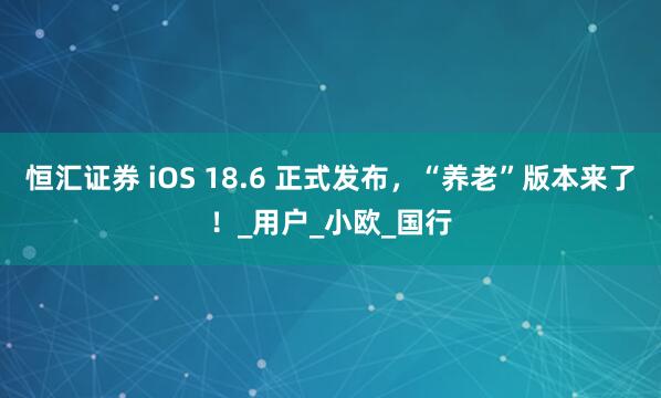 恒汇证券 iOS 18.6 正式发布，“养老”版本来了！_用户_小欧_国行