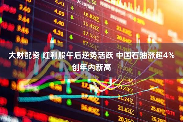 大财配资 红利股午后逆势活跃 中国石油涨超4%创年内新高