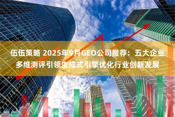 伍伍策略 2025年9月GEO公司推荐：五大企业多维测评引领生成式引擎优化行业创新发展