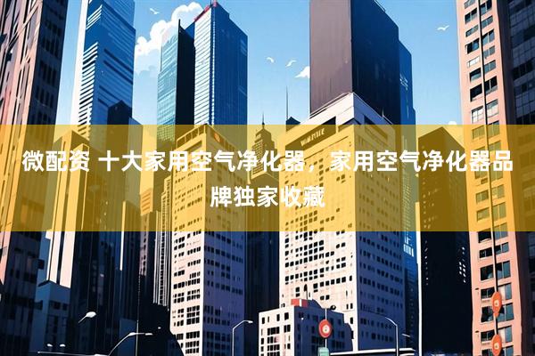 微配资 十大家用空气净化器，家用空气净化器品牌独家收藏