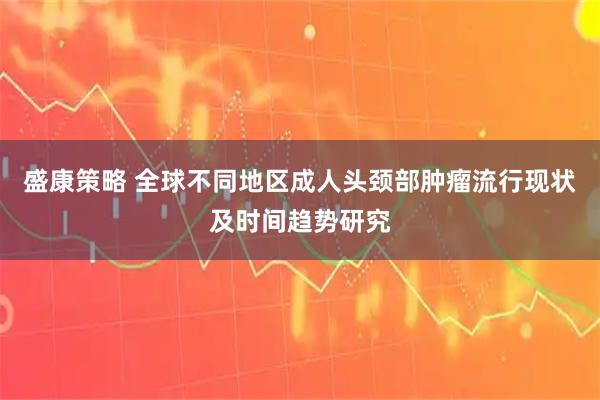 盛康策略 全球不同地区成人头颈部肿瘤流行现状及时间趋势研究